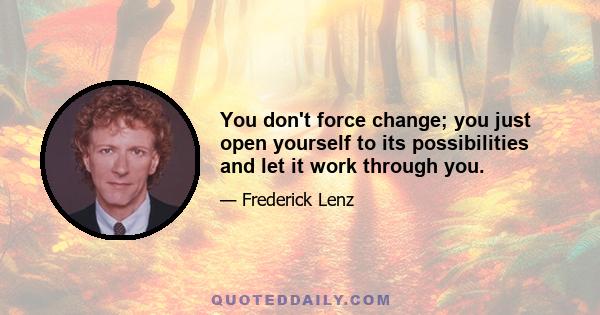 You don't force change; you just open yourself to its possibilities and let it work through you.