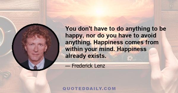 You don't have to do anything to be happy, nor do you have to avoid anything. Happiness comes from within your mind. Happiness already exists.