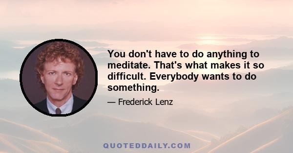 You don't have to do anything to meditate. That's what makes it so difficult. Everybody wants to do something.