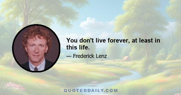 You don't live forever, at least in this life.