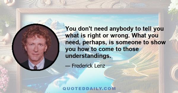 You don't need anybody to tell you what is right or wrong. What you need, perhaps, is someone to show you how to come to those understandings.