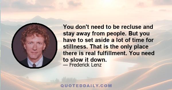 You don't need to be recluse and stay away from people. But you have to set aside a lot of time for stillness. That is the only place there is real fulfillment. You need to slow it down.