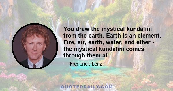 You draw the mystical kundalini from the earth. Earth is an element. Fire, air, earth, water, and ether - the mystical kundalini comes through them all.