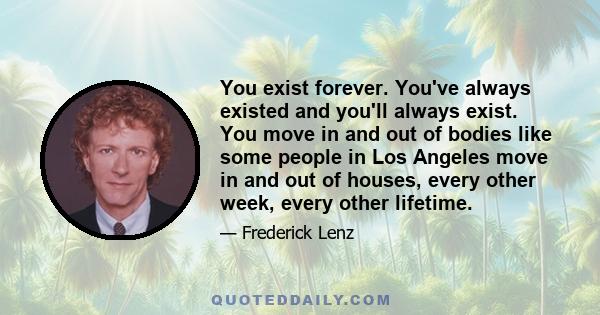 You exist forever. You've always existed and you'll always exist. You move in and out of bodies like some people in Los Angeles move in and out of houses, every other week, every other lifetime.