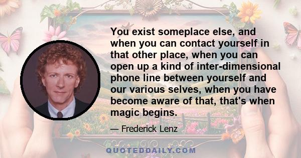 You exist someplace else, and when you can contact yourself in that other place, when you can open up a kind of inter-dimensional phone line between yourself and our various selves, when you have become aware of that,