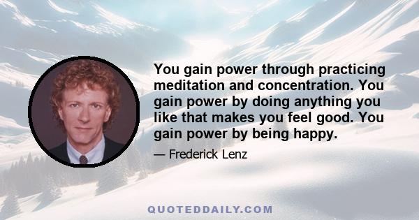 You gain power through practicing meditation and concentration. You gain power by doing anything you like that makes you feel good. You gain power by being happy.