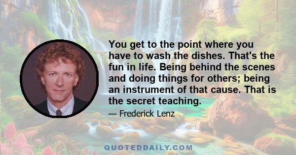 You get to the point where you have to wash the dishes. That's the fun in life. Being behind the scenes and doing things for others; being an instrument of that cause. That is the secret teaching.