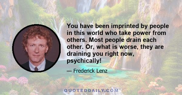 You have been imprinted by people in this world who take power from others. Most people drain each other. Or, what is worse, they are draining you right now, psychically!