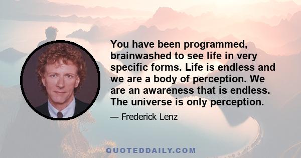 You have been programmed, brainwashed to see life in very specific forms. Life is endless and we are a body of perception. We are an awareness that is endless. The universe is only perception.