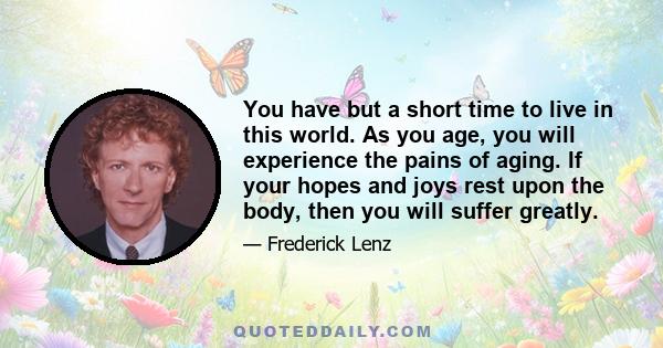 You have but a short time to live in this world. As you age, you will experience the pains of aging. If your hopes and joys rest upon the body, then you will suffer greatly.