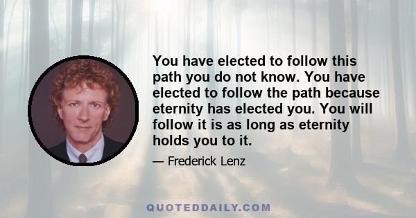 You have elected to follow this path you do not know. You have elected to follow the path because eternity has elected you. You will follow it is as long as eternity holds you to it.