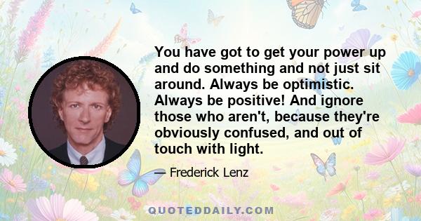 You have got to get your power up and do something and not just sit around. Always be optimistic. Always be positive! And ignore those who aren't, because they're obviously confused, and out of touch with light.