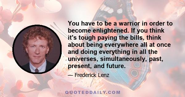 You have to be a warrior in order to become enlightened. If you think it's tough paying the bills, think about being everywhere all at once and doing everything in all the universes, simultaneously, past, present, and