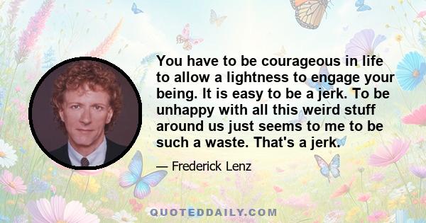 You have to be courageous in life to allow a lightness to engage your being. It is easy to be a jerk. To be unhappy with all this weird stuff around us just seems to me to be such a waste. That's a jerk.