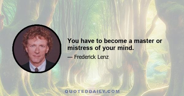 You have to become a master or mistress of your mind.