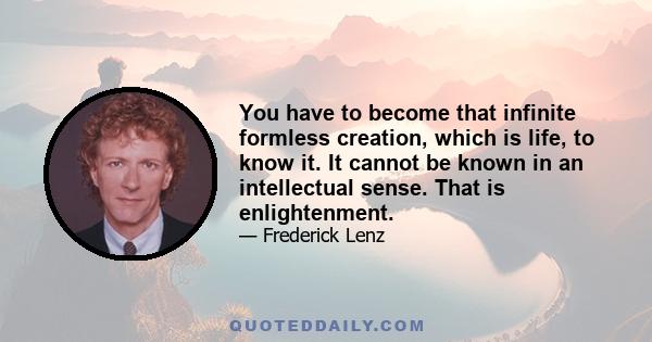 You have to become that infinite formless creation, which is life, to know it. It cannot be known in an intellectual sense. That is enlightenment.