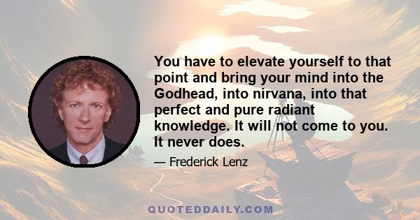 You have to elevate yourself to that point and bring your mind into the Godhead, into nirvana, into that perfect and pure radiant knowledge. It will not come to you. It never does.