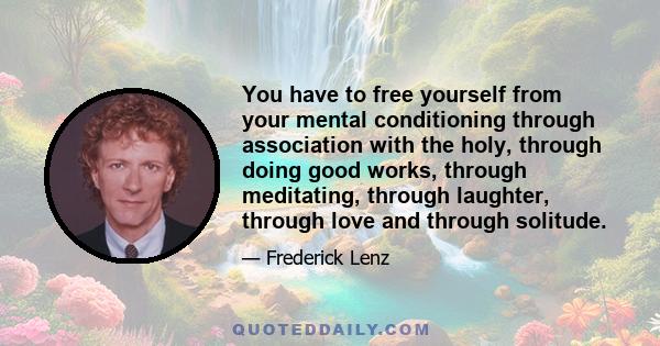 You have to free yourself from your mental conditioning through association with the holy, through doing good works, through meditating, through laughter, through love and through solitude.