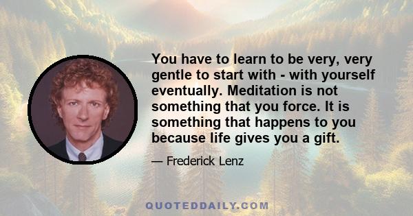 You have to learn to be very, very gentle to start with - with yourself eventually. Meditation is not something that you force. It is something that happens to you because life gives you a gift.