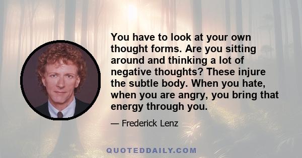 You have to look at your own thought forms. Are you sitting around and thinking a lot of negative thoughts? These injure the subtle body. When you hate, when you are angry, you bring that energy through you.