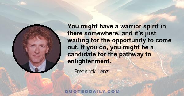 You might have a warrior spirit in there somewhere, and it's just waiting for the opportunity to come out. If you do, you might be a candidate for the pathway to enlightenment.