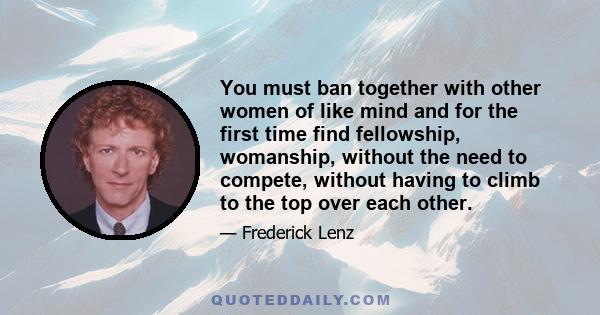 You must ban together with other women of like mind and for the first time find fellowship, womanship, without the need to compete, without having to climb to the top over each other.