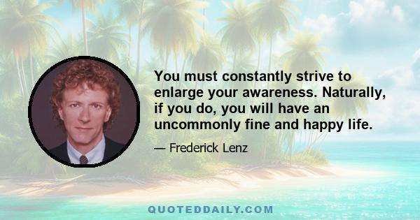 You must constantly strive to enlarge your awareness. Naturally, if you do, you will have an uncommonly fine and happy life.