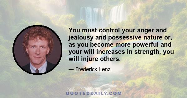 You must control your anger and jealousy and possessive nature or, as you become more powerful and your will increases in strength, you will injure others.