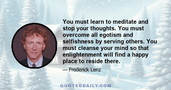 You must learn to meditate and stop your thoughts. You must overcome all egotism and selfishness by serving others. You must cleanse your mind so that enlightenment will find a happy place to reside there.