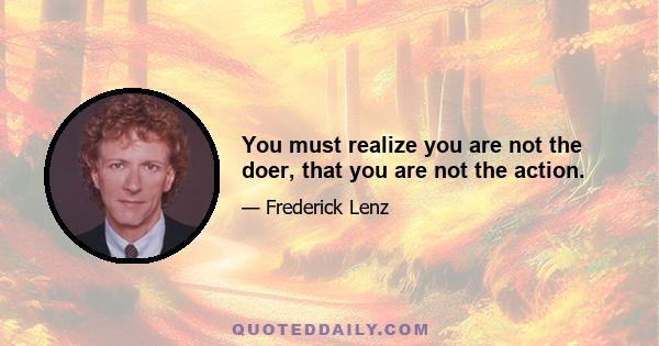 You must realize you are not the doer, that you are not the action.