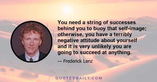 You need a string of successes behind you to buoy that self-image; otherwise, you have a terribly negative attitude about yourself and it is very unlikely you are going to succeed at anything.