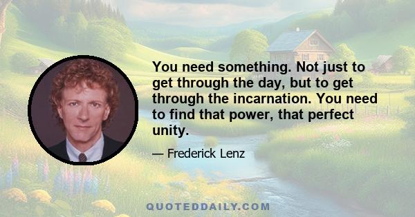 You need something. Not just to get through the day, but to get through the incarnation. You need to find that power, that perfect unity.