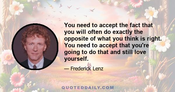 You need to accept the fact that you will often do exactly the opposite of what you think is right. You need to accept that you're going to do that and still love yourself.