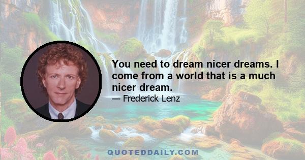 You need to dream nicer dreams. I come from a world that is a much nicer dream.