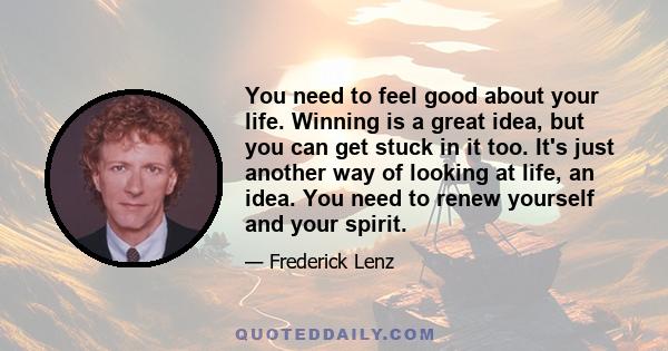 You need to feel good about your life. Winning is a great idea, but you can get stuck in it too. It's just another way of looking at life, an idea. You need to renew yourself and your spirit.