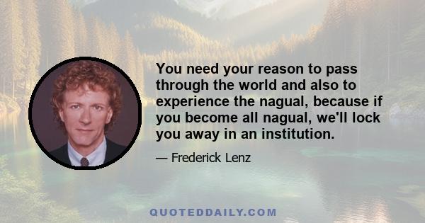 You need your reason to pass through the world and also to experience the nagual, because if you become all nagual, we'll lock you away in an institution.