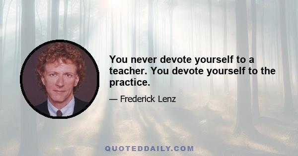 You never devote yourself to a teacher. You devote yourself to the practice.