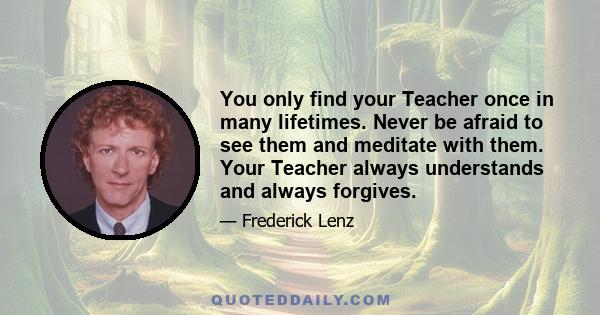 You only find your Teacher once in many lifetimes. Never be afraid to see them and meditate with them. Your Teacher always understands and always forgives.