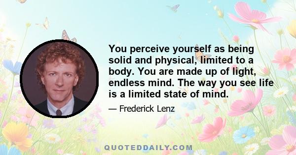 You perceive yourself as being solid and physical, limited to a body. You are made up of light, endless mind. The way you see life is a limited state of mind.