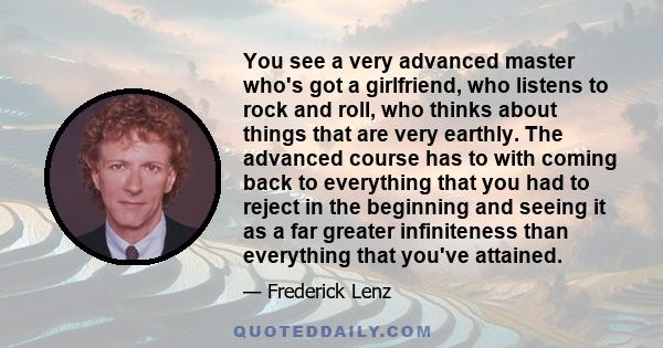 You see a very advanced master who's got a girlfriend, who listens to rock and roll, who thinks about things that are very earthly. The advanced course has to with coming back to everything that you had to reject in the 