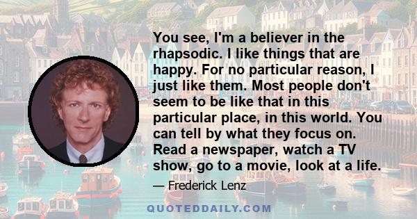 You see, I'm a believer in the rhapsodic. I like things that are happy. For no particular reason, I just like them. Most people don't seem to be like that in this particular place, in this world. You can tell by what