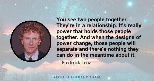 You see two people together. They're in a relationship. It's really power that holds those people together. And when the designs of power change, those people will separate and there's nothing they can do in the