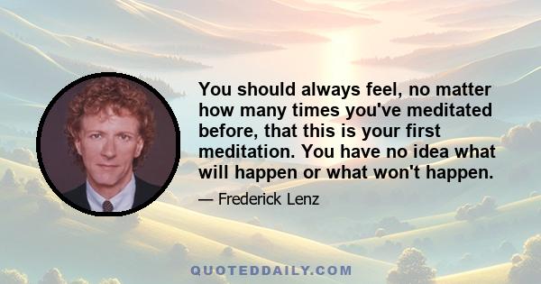 You should always feel, no matter how many times you've meditated before, that this is your first meditation. You have no idea what will happen or what won't happen.