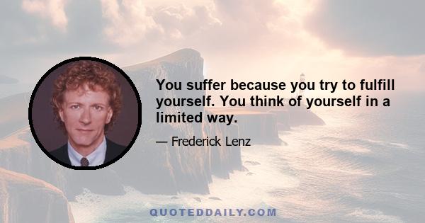 You suffer because you try to fulfill yourself. You think of yourself in a limited way.