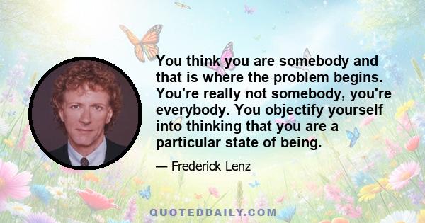 You think you are somebody and that is where the problem begins. You're really not somebody, you're everybody. You objectify yourself into thinking that you are a particular state of being.