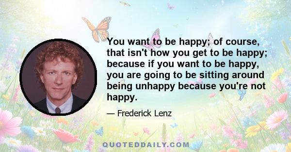 You want to be happy; of course, that isn't how you get to be happy; because if you want to be happy, you are going to be sitting around being unhappy because you're not happy.