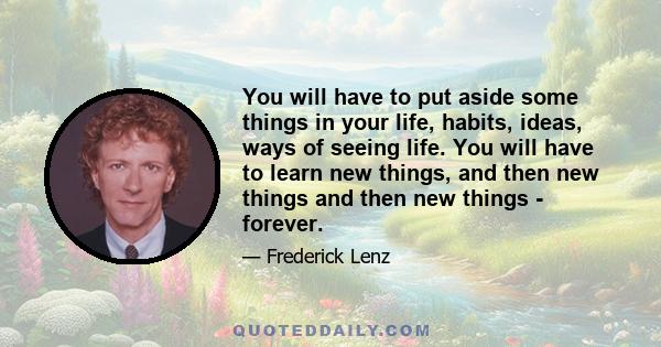 You will have to put aside some things in your life, habits, ideas, ways of seeing life. You will have to learn new things, and then new things and then new things - forever.