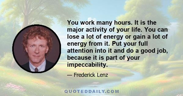 You work many hours. It is the major activity of your life. You can lose a lot of energy or gain a lot of energy from it. Put your full attention into it and do a good job, because it is part of your impeccability.