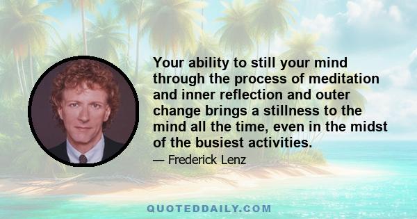 Your ability to still your mind through the process of meditation and inner reflection and outer change brings a stillness to the mind all the time, even in the midst of the busiest activities.