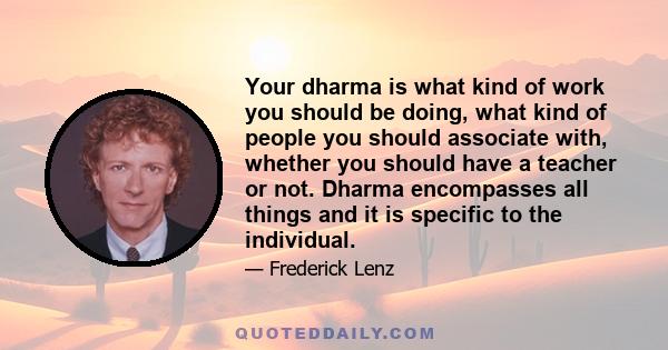 Your dharma is what kind of work you should be doing, what kind of people you should associate with, whether you should have a teacher or not. Dharma encompasses all things and it is specific to the individual.